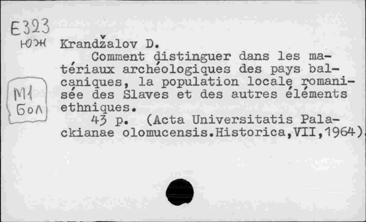 ﻿Krandzalov D.
Comment distinguer dans les matériaux archéologiques des pays bal-caniques, la population locale romani-sée des Slaves et des autres éléments ethniques.
45 p. (Acta Universitatis Pala-ckianae olomucensis.Historica,VII,1964)